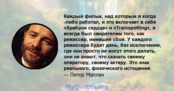 Каждый фильм, над которым я когда -либо работал, и это включает в себя «Храброе сердце» и «Trainspotting», я всегда был свидетелем того, как режиссер, имевший сбой. У каждого режиссера будет день, без исключения, где