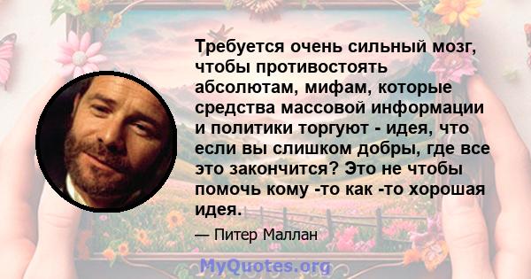 Требуется очень сильный мозг, чтобы противостоять абсолютам, мифам, которые средства массовой информации и политики торгуют - идея, что если вы слишком добры, где все это закончится? Это не чтобы помочь кому -то как -то 