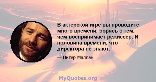 В актерской игре вы проводите много времени, борясь с тем, чем воспринимает режиссер. И половина времени, что директора не знают.