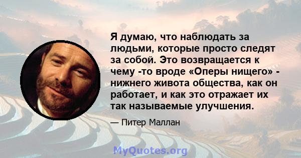 Я думаю, что наблюдать за людьми, которые просто следят за собой. Это возвращается к чему -то вроде «Оперы нищего» - нижнего живота общества, как он работает, и как это отражает их так называемые улучшения.