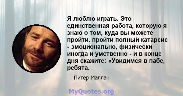 Я люблю играть. Это единственная работа, которую я знаю о том, куда вы можете пройти, пройти полный катарсис - эмоционально, физически иногда и умственно - и в конце дня скажите: «Увидимся в пабе, ребята.