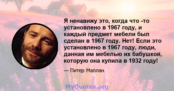 Я ненавижу это, когда что -то установлено в 1967 году, и каждый предмет мебели был сделан в 1967 году. Нет! Если это установлено в 1967 году, люди, данная им мебелью их бабушкой, которую она купила в 1932 году!