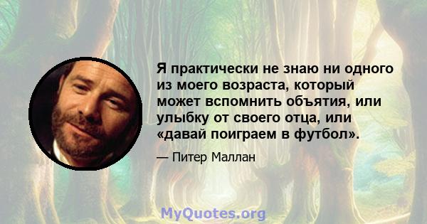 Я практически не знаю ни одного из моего возраста, который может вспомнить объятия, или улыбку от своего отца, или «давай поиграем в футбол».