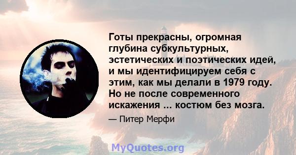 Готы прекрасны, огромная глубина субкультурных, эстетических и поэтических идей, и мы идентифицируем себя с этим, как мы делали в 1979 году. Но не после современного искажения ... костюм без мозга.