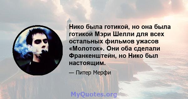 Нико была готикой, но она была готикой Мэри Шелли для всех остальных фильмов ужасов «Молоток». Они оба сделали Франкенштейн, но Нико был настоящим.