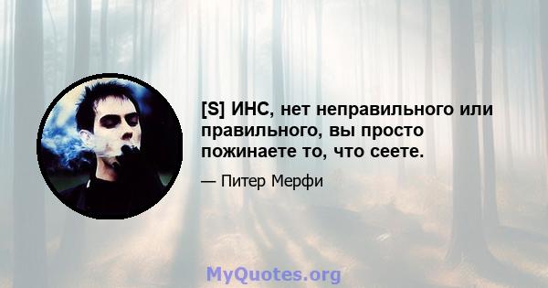 [S] ИНС, нет неправильного или правильного, вы просто пожинаете то, что сеете.