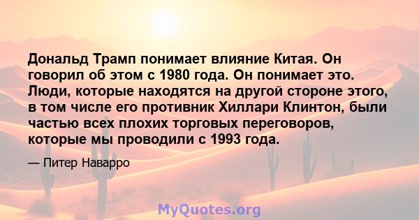 Дональд Трамп понимает влияние Китая. Он говорил об этом с 1980 года. Он понимает это. Люди, которые находятся на другой стороне этого, в том числе его противник Хиллари Клинтон, были частью всех плохих торговых