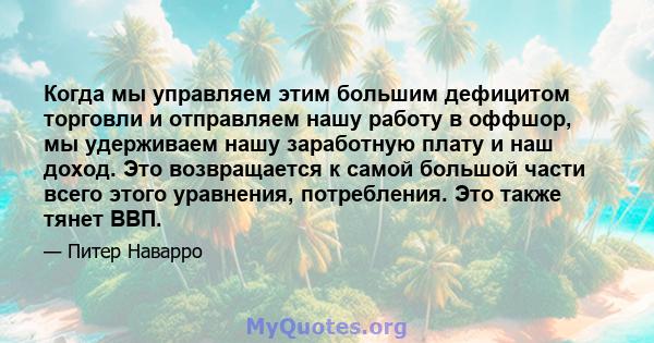 Когда мы управляем этим большим дефицитом торговли и отправляем нашу работу в оффшор, мы удерживаем нашу заработную плату и наш доход. Это возвращается к самой большой части всего этого уравнения, потребления. Это также 