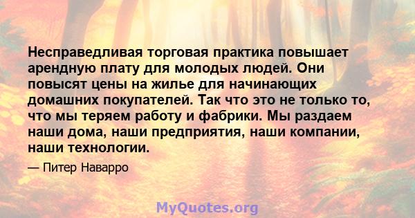 Несправедливая торговая практика повышает арендную плату для молодых людей. Они повысят цены на жилье для начинающих домашних покупателей. Так что это не только то, что мы теряем работу и фабрики. Мы раздаем наши дома,