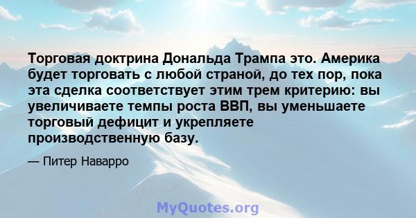 Торговая доктрина Дональда Трампа это. Америка будет торговать с любой страной, до тех пор, пока эта сделка соответствует этим трем критерию: вы увеличиваете темпы роста ВВП, вы уменьшаете торговый дефицит и укрепляете