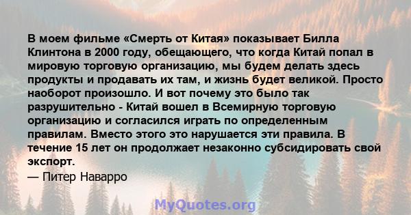 В моем фильме «Смерть от Китая» показывает Билла Клинтона в 2000 году, обещающего, что когда Китай попал в мировую торговую организацию, мы будем делать здесь продукты и продавать их там, и жизнь будет великой. Просто