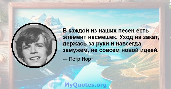 В каждой из наших песен есть элемент насмешек. Уход на закат, держась за руки и навсегда замужем, не совсем новой идеей.