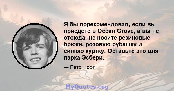 Я бы порекомендовал, если вы приедете в Ocean Grove, а вы не отсюда, не носите резиновые брюки, розовую рубашку и синюю куртку. Оставьте это для парка Эсбери.