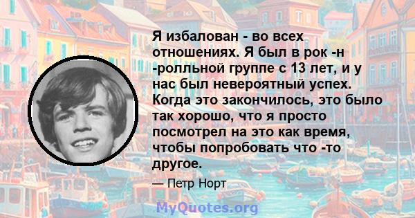 Я избалован - во всех отношениях. Я был в рок -н -ролльной группе с 13 лет, и у нас был невероятный успех. Когда это закончилось, это было так хорошо, что я просто посмотрел на это как время, чтобы попробовать что -то