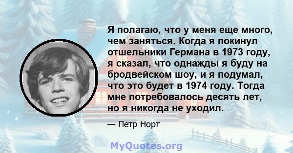 Я полагаю, что у меня еще много, чем заняться. Когда я покинул отшельники Германа в 1973 году, я сказал, что однажды я буду на бродвейском шоу, и я подумал, что это будет в 1974 году. Тогда мне потребовалось десять лет, 