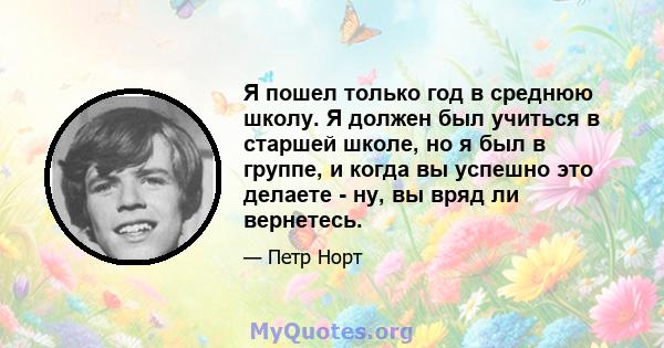 Я пошел только год в среднюю школу. Я должен был учиться в старшей школе, но я был в группе, и когда вы успешно это делаете - ну, вы вряд ли вернетесь.