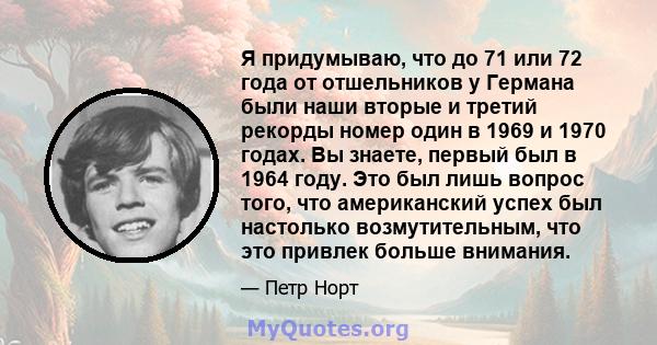 Я придумываю, что до 71 или 72 года от отшельников у Германа были наши вторые и третий рекорды номер один в 1969 и 1970 годах. Вы знаете, первый был в 1964 году. Это был лишь вопрос того, что американский успех был