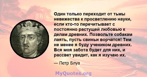 Один только переходит от тьмы невежества к просветлению науки, если кто-то перечитывает с постоянно растущей любовью к делам древних. Позвольте собакам лаять, пусть свиньи ворчатся! Тем не менее я буду учеником древних. 