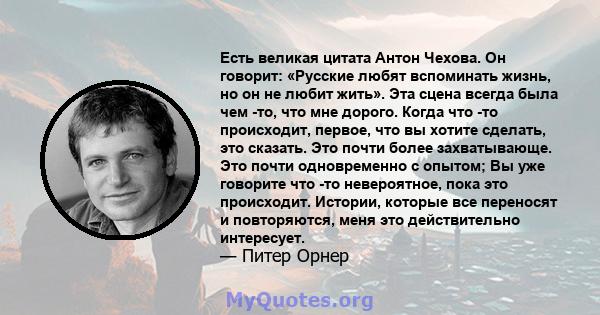 Есть великая цитата Антон Чехова. Он говорит: «Русские любят вспоминать жизнь, но он не любит жить». Эта сцена всегда была чем -то, что мне дорого. Когда что -то происходит, первое, что вы хотите сделать, это сказать.