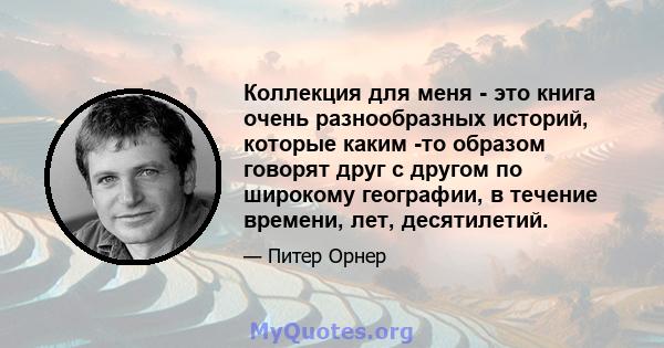 Коллекция для меня - это книга очень разнообразных историй, которые каким -то образом говорят друг с другом по широкому географии, в течение времени, лет, десятилетий.