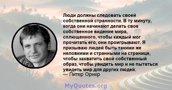 Люди должны следовать своей собственной странности. В ту минуту, когда они начинают делать свое собственное видение мира, сплющенного, чтобы каждый мог прочитать его, они проигрывают. Я призываю людей быть такими же