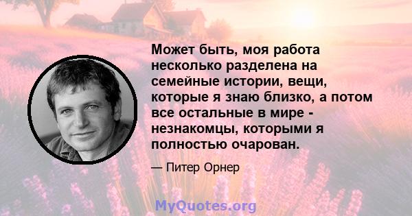 Может быть, моя работа несколько разделена на семейные истории, вещи, которые я знаю близко, а потом все остальные в мире - незнакомцы, которыми я полностью очарован.