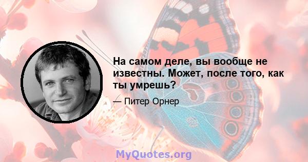 На самом деле, вы вообще не известны. Может, после того, как ты умрешь?