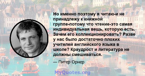 Но именно поэтому я читаю-и не принадлежу к книжной группе-потому что чтение-это самая индивидуальная вещь, которую есть. Зачем его коллекционировать? Разве у нас было достаточно плохих учителей английского языка в