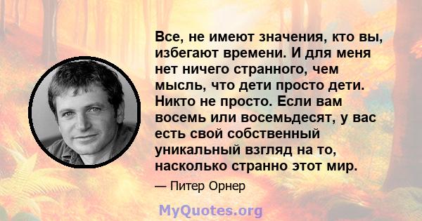 Все, не имеют значения, кто вы, избегают времени. И для меня нет ничего странного, чем мысль, что дети просто дети. Никто не просто. Если вам восемь или восемьдесят, у вас есть свой собственный уникальный взгляд на то,