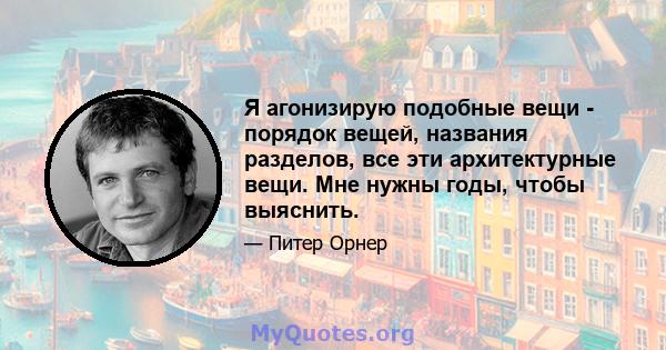 Я агонизирую подобные вещи - порядок вещей, названия разделов, все эти архитектурные вещи. Мне нужны годы, чтобы выяснить.