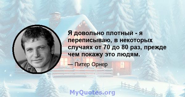 Я довольно плотный - я переписываю, в некоторых случаях от 70 до 80 раз, прежде чем покажу это людям.