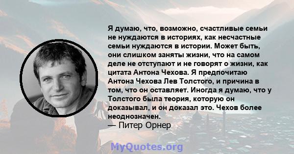 Я думаю, что, возможно, счастливые семьи не нуждаются в историях, как несчастные семьи нуждаются в истории. Может быть, они слишком заняты жизни, что на самом деле не отступают и не говорят о жизни, как цитата Антона