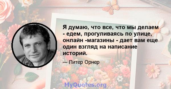 Я думаю, что все, что мы делаем - едем, прогуливаясь по улице, онлайн -магазины - дает вам еще один взгляд на написание историй.