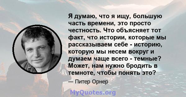 Я думаю, что я ищу, большую часть времени, это просто честность. Что объясняет тот факт, что истории, которые мы рассказываем себе - историю, которую мы несем вокруг и думаем чаще всего - темные? Может, нам нужно