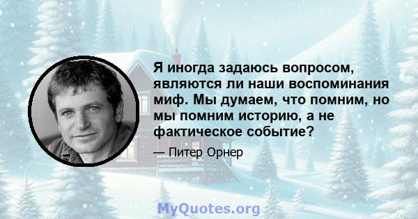 Я иногда задаюсь вопросом, являются ли наши воспоминания миф. Мы думаем, что помним, но мы помним историю, а не фактическое событие?