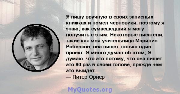 Я пишу вручную в своих записных книжках и номел черновики, поэтому я знаю, как сумасшедший я могу получить с этим. Некоторые писатели, такие как моя учительница Мэрилин Робенсон, она пишет только один проект. Я много