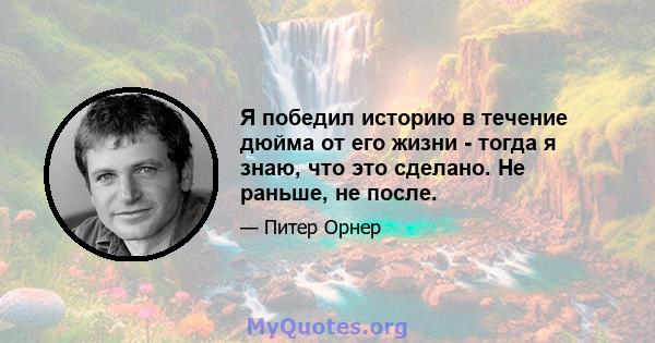 Я победил историю в течение дюйма от его жизни - тогда я знаю, что это сделано. Не раньше, не после.