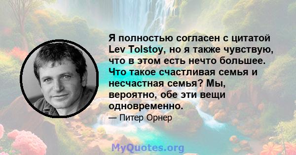 Я полностью согласен с цитатой Lev Tolstoy, но я также чувствую, что в этом есть нечто большее. Что такое счастливая семья и несчастная семья? Мы, вероятно, обе эти вещи одновременно.