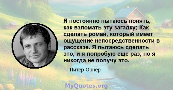 Я постоянно пытаюсь понять, как взломать эту загадку; Как сделать роман, который имеет ощущение непосредственности в рассказе. Я пытаюсь сделать это, и я попробую еще раз, но я никогда не получу это.