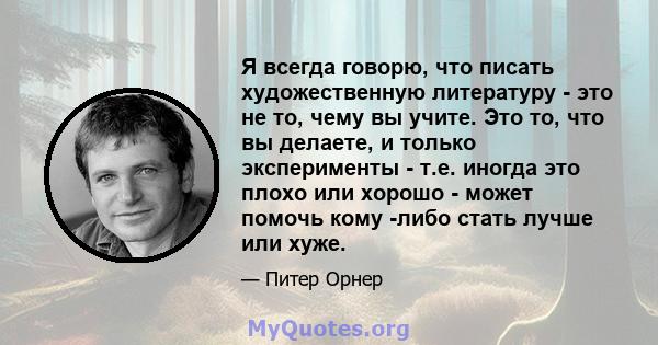 Я всегда говорю, что писать художественную литературу - это не то, чему вы учите. Это то, что вы делаете, и только эксперименты - т.е. иногда это плохо или хорошо - может помочь кому -либо стать лучше или хуже.