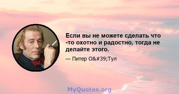 Если вы не можете сделать что -то охотно и радостно, тогда не делайте этого.