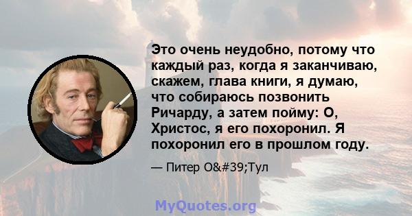 Это очень неудобно, потому что каждый раз, когда я заканчиваю, скажем, глава книги, я думаю, что собираюсь позвонить Ричарду, а затем пойму: О, Христос, я его похоронил. Я похоронил его в прошлом году.