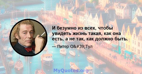 И безумно из всех, чтобы увидеть жизнь такая, как она есть, а не так, как должно быть.