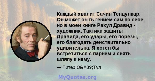 Каждый хвалит Сачин Тендулкар. Он может быть гением сам по себе, но в моей книге Рахул Дравид - художник. Тактика защиты Дравида, его удары, его порезы, его благодать действительно удивительна. Я хотел бы встретиться с