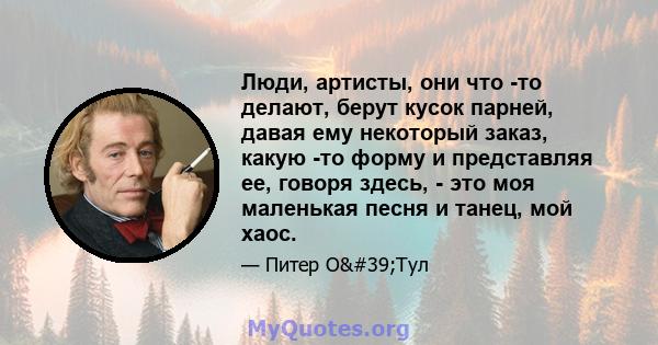 Люди, артисты, они что -то делают, берут кусок парней, давая ему некоторый заказ, какую -то форму и представляя ее, говоря здесь, - это моя маленькая песня и танец, мой хаос.