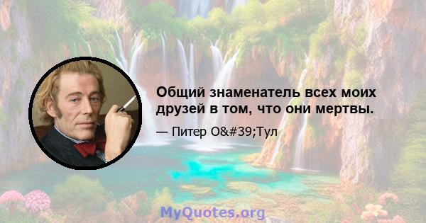 Общий знаменатель всех моих друзей в том, что они мертвы.