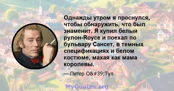 Однажды утром я проснулся, чтобы обнаружить, что был знаменит. Я купил белый рулон-Royce и поехал по бульвару Сансет, в темных спецификациях и белом костюме, махая как мама королевы.