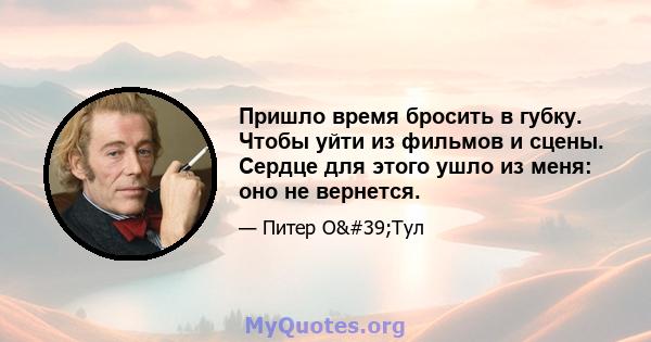 Пришло время бросить в губку. Чтобы уйти из фильмов и сцены. Сердце для этого ушло из меня: оно не вернется.