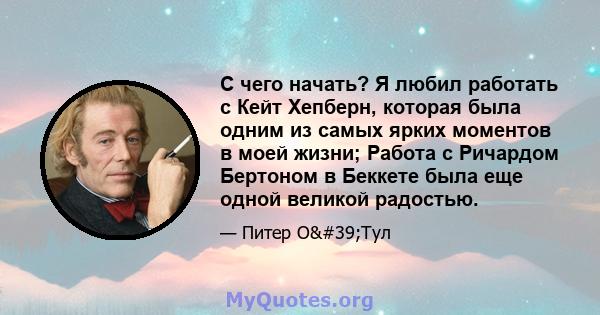 С чего начать? Я любил работать с Кейт Хепберн, которая была одним из самых ярких моментов в моей жизни; Работа с Ричардом Бертоном в Беккете была еще одной великой радостью.