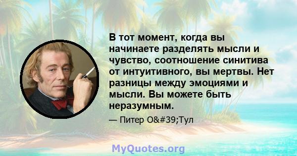 В тот момент, когда вы начинаете разделять мысли и чувство, соотношение синитива от интуитивного, вы мертвы. Нет разницы между эмоциями и мысли. Вы можете быть неразумным.